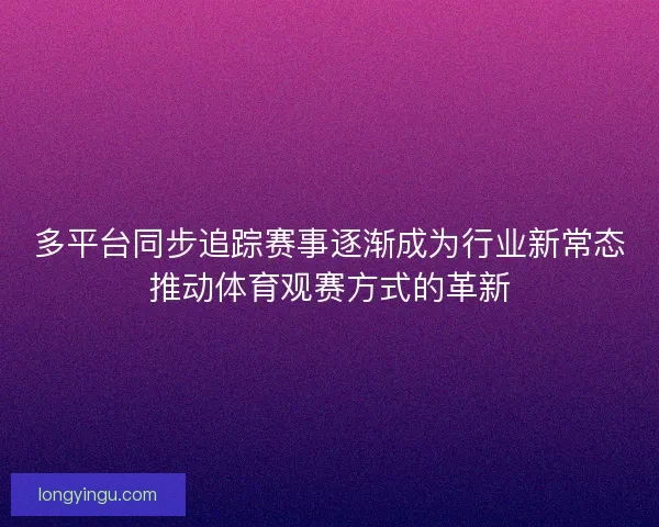 多平台同步追踪赛事逐渐成为行业新常态推动体育观赛方式的革新