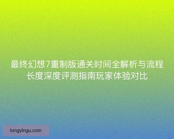最终幻想7重制版通关时间全解析与流程长度深度评测指南玩家体验对比