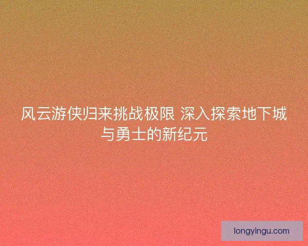 风云游侠归来挑战极限 深入探索地下城与勇士的新纪元
