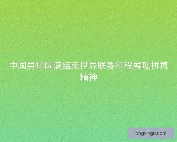 中国男排圆满结束世界联赛征程展现拼搏精神