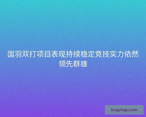 国羽双打项目表现持续稳定竞技实力依然领先群雄